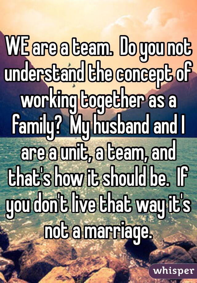 WE are a team.  Do you not understand the concept of working together as a family?  My husband and I are a unit, a team, and that's how it should be.  If you don't live that way it's not a marriage.