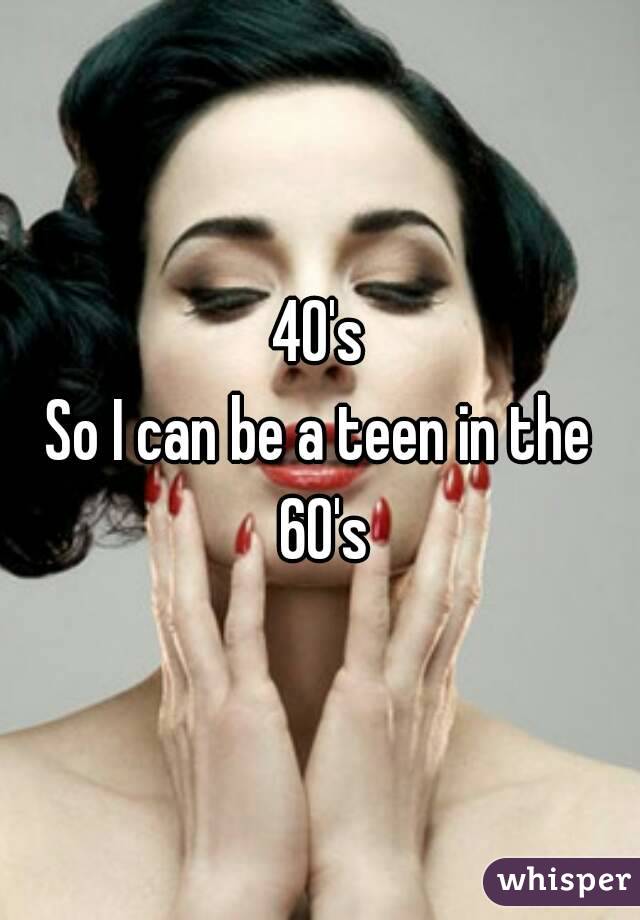 40's
So I can be a teen in the 60's