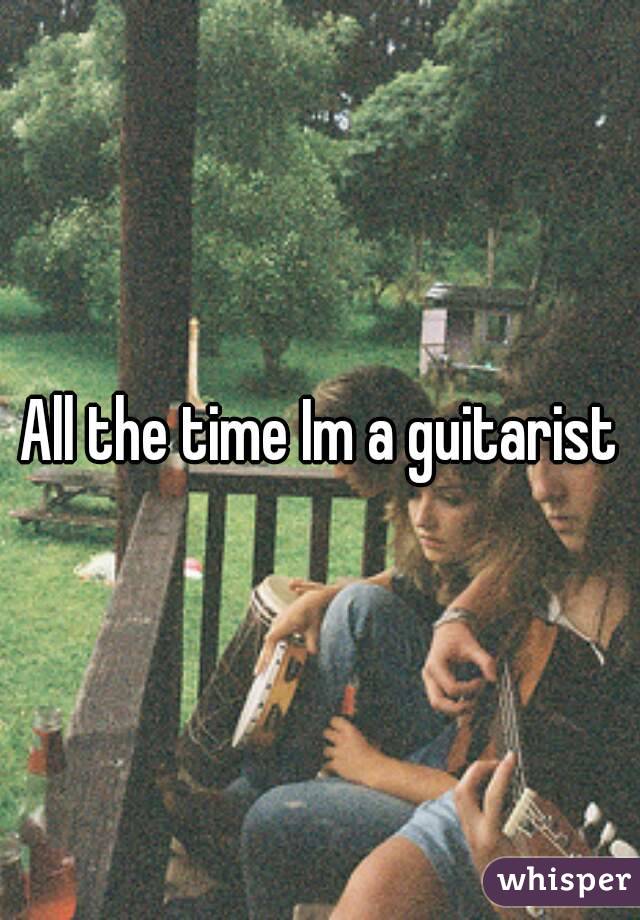 All the time Im a guitarist