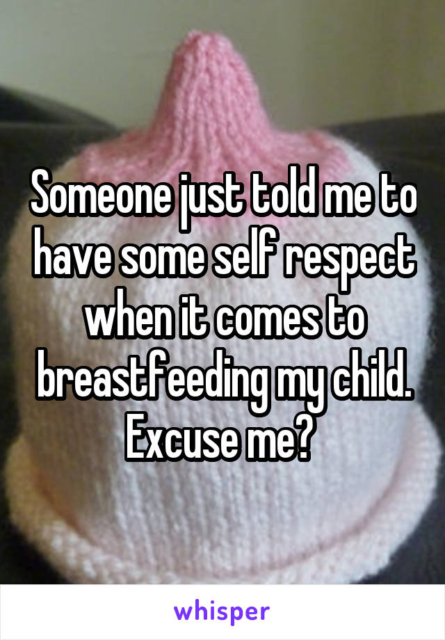 Someone just told me to have some self respect when it comes to breastfeeding my child. Excuse me? 
