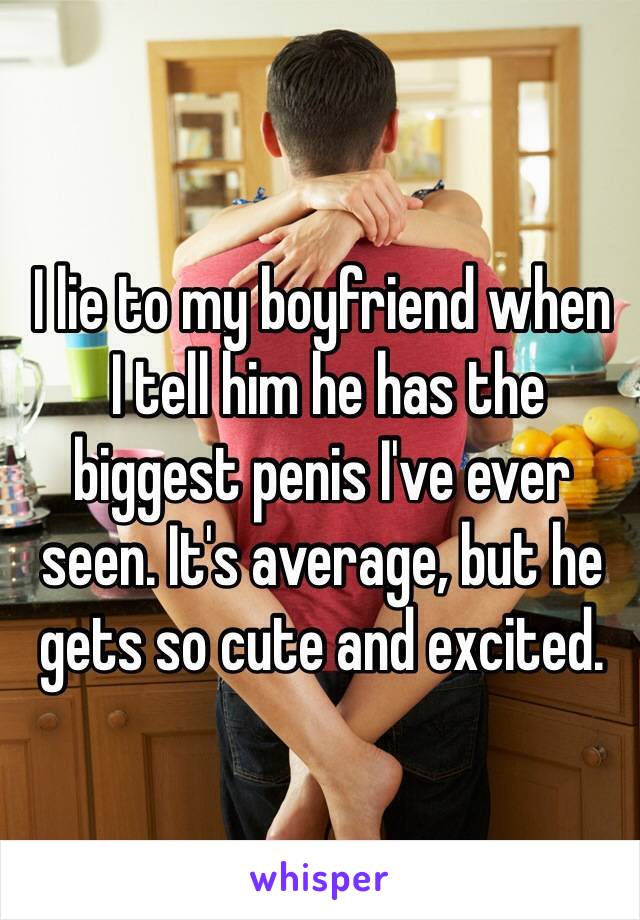 I lie to my boyfriend when
 I tell him he has the biggest penis I've ever seen. It's average, but he gets so cute and excited.
