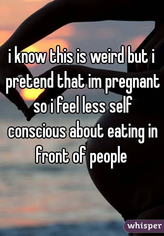 i know this is weird but i pretend that im pregnant so i feel less self conscious about eating in front of people 