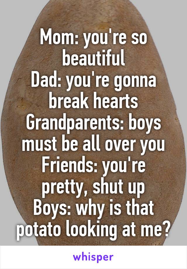 Mom: you're so beautiful
Dad: you're gonna break hearts
Grandparents: boys must be all over you
Friends: you're pretty, shut up
Boys: why is that potato looking at me?