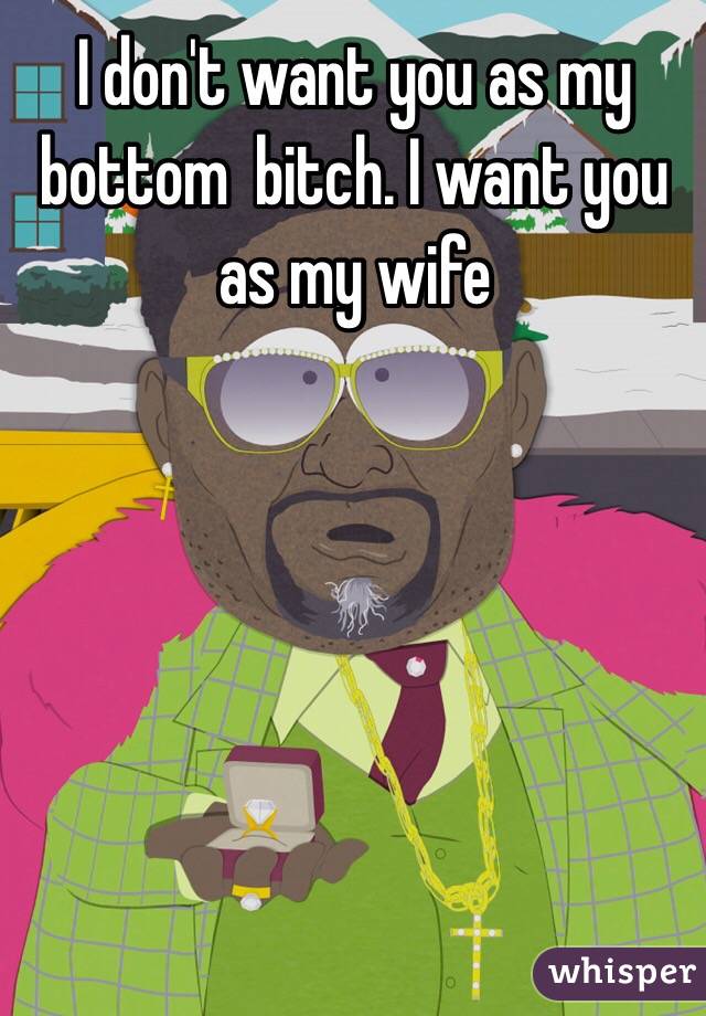 I don't want you as my bottom  bitch. I want you as my wife
