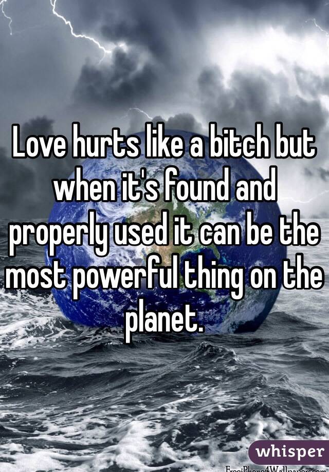 Love hurts like a bitch but when it's found and properly used it can be the most powerful thing on the planet. 