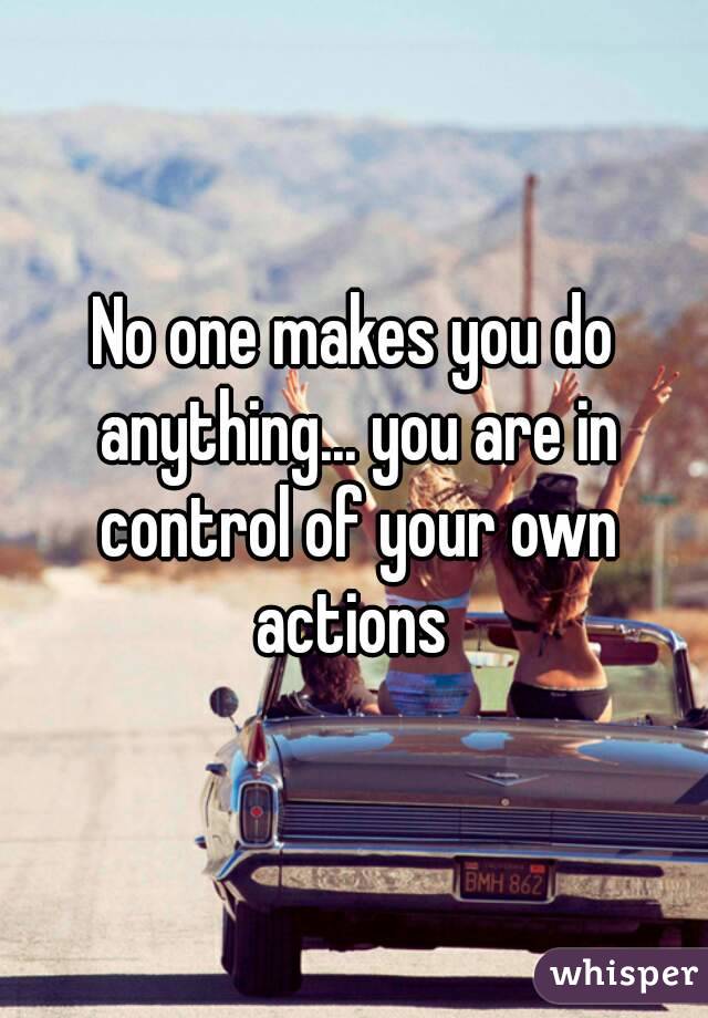 No one makes you do anything... you are in control of your own actions 