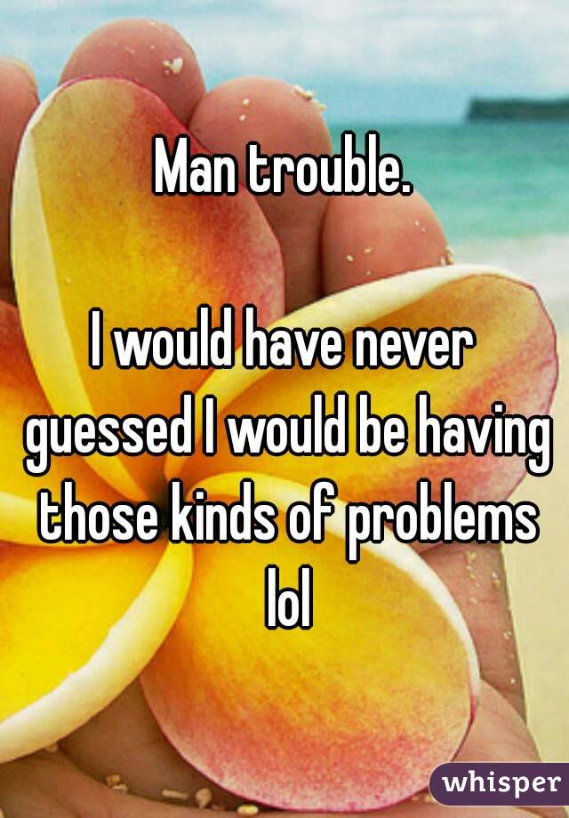 Man trouble.

I would have never guessed I would be having those kinds of problems lol