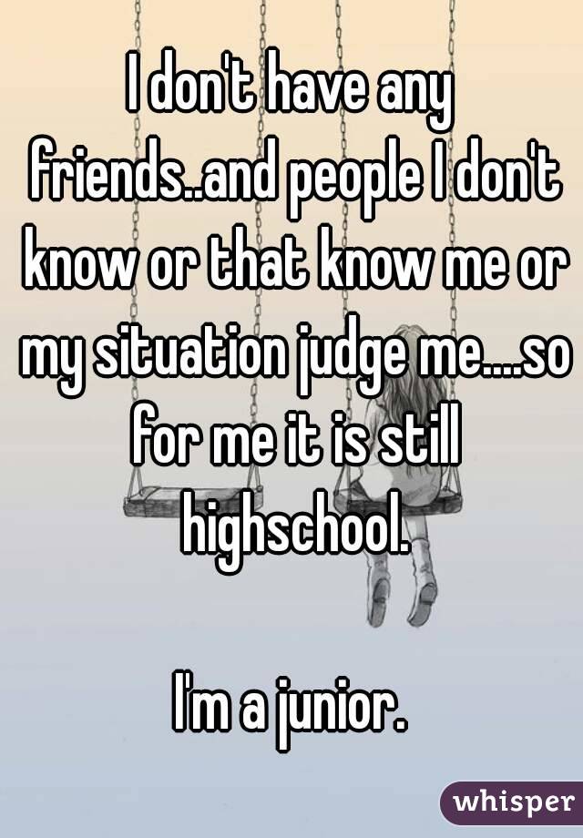 I don't have any friends..and people I don't know or that know me or my situation judge me....so for me it is still highschool.

I'm a junior.