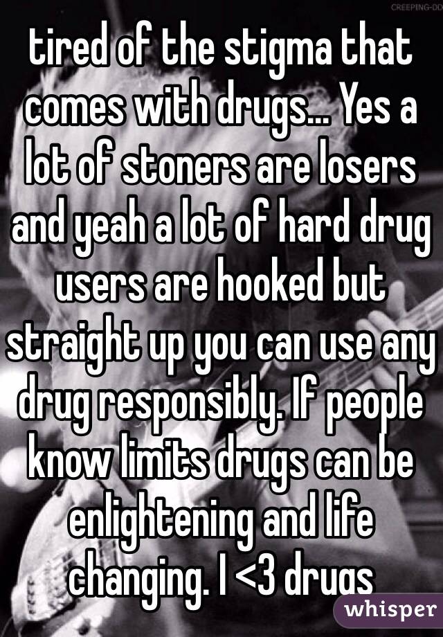 tired of the stigma that comes with drugs... Yes a lot of stoners are losers and yeah a lot of hard drug users are hooked but straight up you can use any drug responsibly. If people know limits drugs can be enlightening and life changing. I <3 drugs 