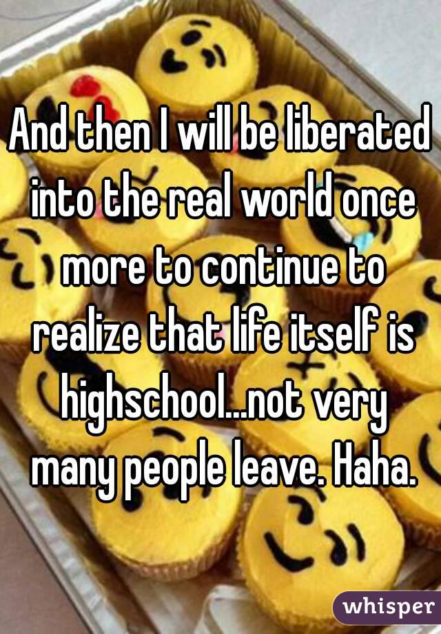 And then I will be liberated into the real world once more to continue to realize that life itself is highschool...not very many people leave. Haha.