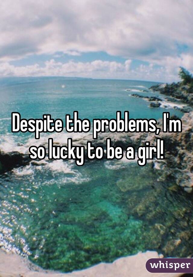 Despite the problems, I'm so lucky to be a girl! 