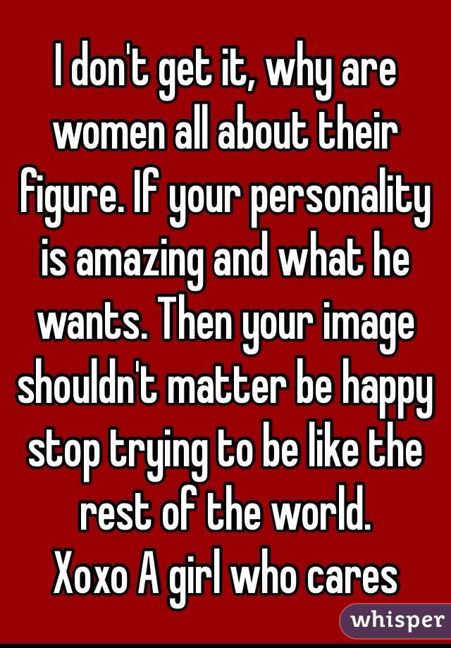I don't get it, why are women all about their figure. If your personality is amazing and what he wants. Then your image shouldn't matter be happy stop trying to be like the rest of the world. 
Xoxo A girl who cares 