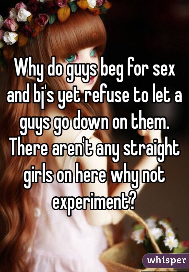 Why do guys beg for sex and bj's yet refuse to let a guys go down on them. There aren't any straight girls on here why not experiment?