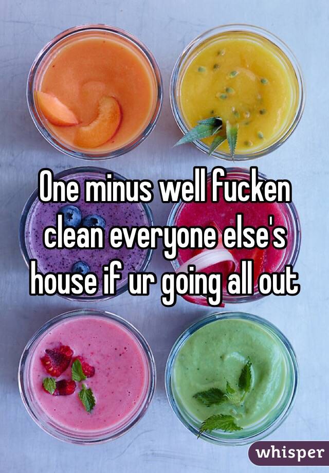 One minus well fucken clean everyone else's house if ur going all out 
