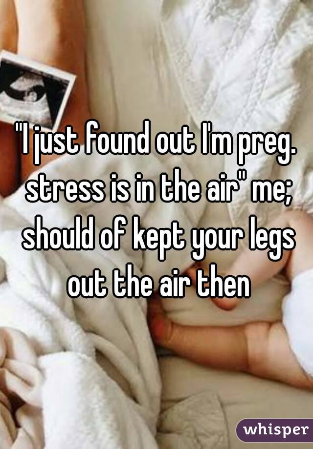 "I just found out I'm preg. stress is in the air" me; should of kept your legs out the air then