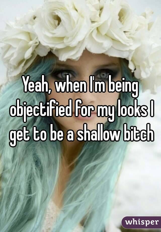 Yeah, when I'm being objectified for my looks I get to be a shallow bitch