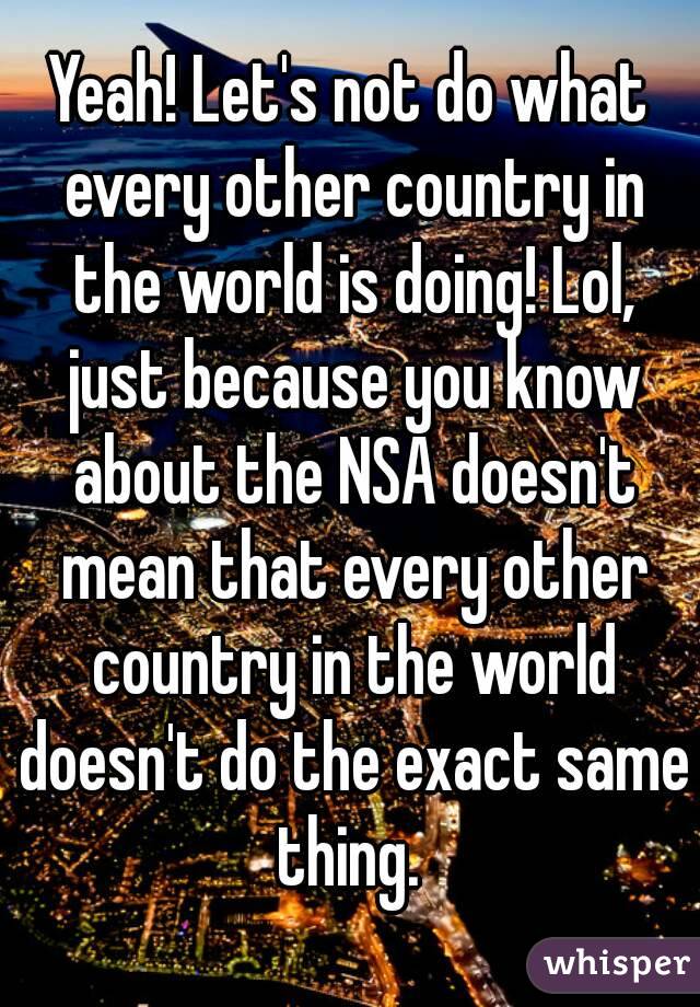 Yeah! Let's not do what every other country in the world is doing! Lol, just because you know about the NSA doesn't mean that every other country in the world doesn't do the exact same thing. 