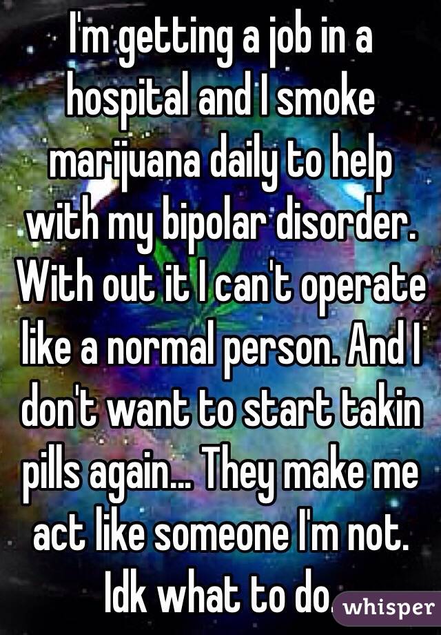 I'm getting a job in a hospital and I smoke marijuana daily to help with my bipolar disorder. With out it I can't operate like a normal person. And I don't want to start takin pills again... They make me act like someone I'm not. Idk what to do.
