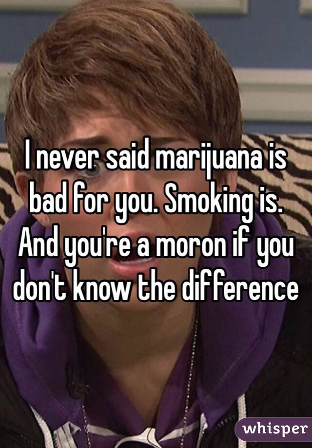 I never said marijuana is bad for you. Smoking is. And you're a moron if you don't know the difference
