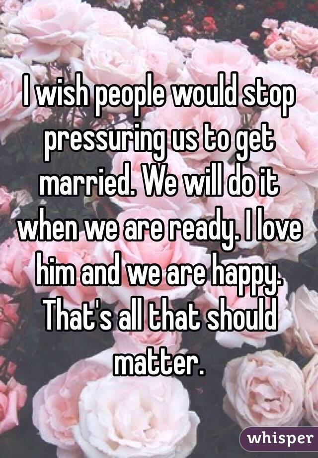 I wish people would stop pressuring us to get married. We will do it when we are ready. I love him and we are happy. That's all that should matter. 