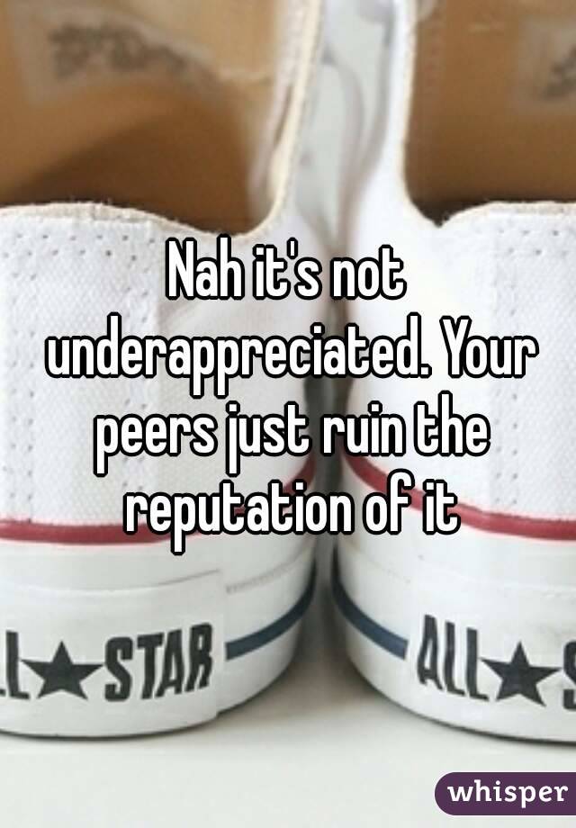 Nah it's not underappreciated. Your peers just ruin the reputation of it