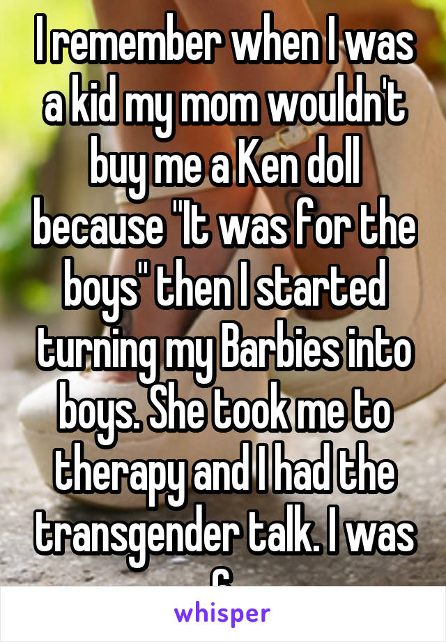 I remember when I was a kid my mom wouldn't buy me a Ken doll because "It was for the boys" then I started turning my Barbies into boys. She took me to therapy and I had the transgender talk. I was 6.