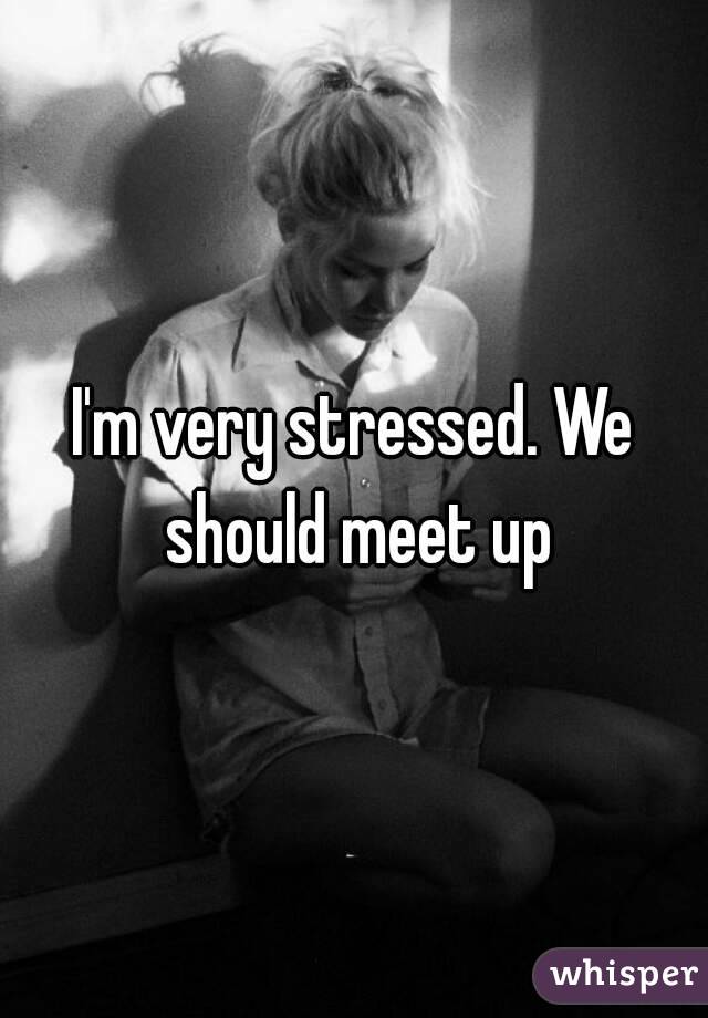I'm very stressed. We should meet up