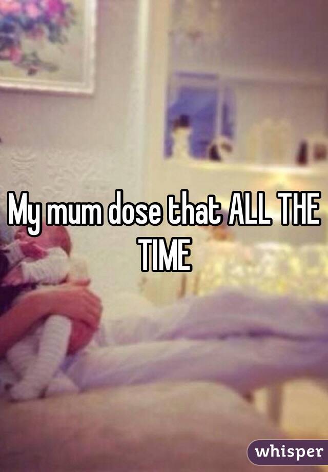 My mum dose that ALL THE TIME 