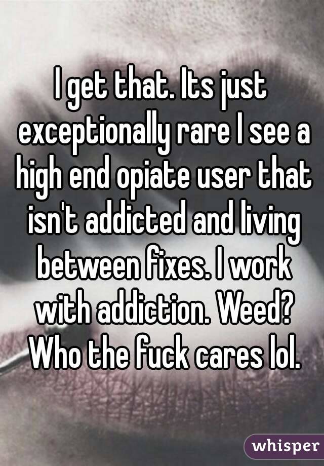 I get that. Its just exceptionally rare I see a high end opiate user that isn't addicted and living between fixes. I work with addiction. Weed? Who the fuck cares lol.