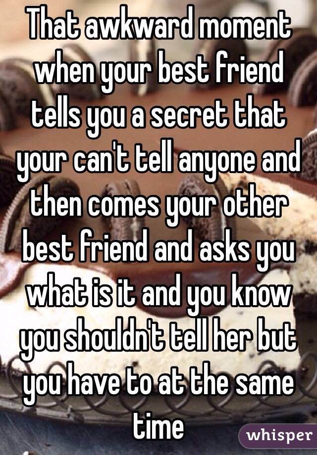 That awkward moment when your best friend tells you a secret that your can't tell anyone and then comes your other best friend and asks you what is it and you know you shouldn't tell her but you have to at the same time 