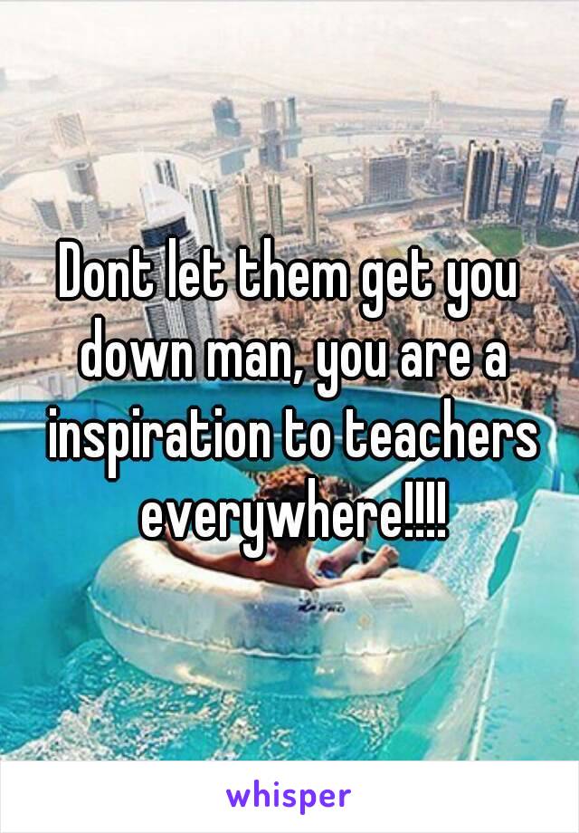 Dont let them get you down man, you are a inspiration to teachers everywhere!!!!