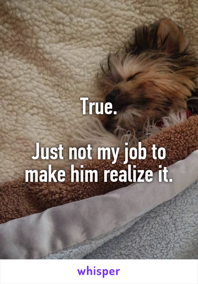 True.

Just not my job to make him realize it.