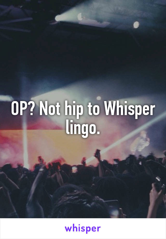 OP? Not hip to Whisper lingo.