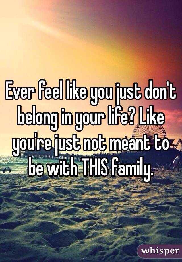 Ever feel like you just don't belong in your life? Like you're just not meant to be with THIS family.