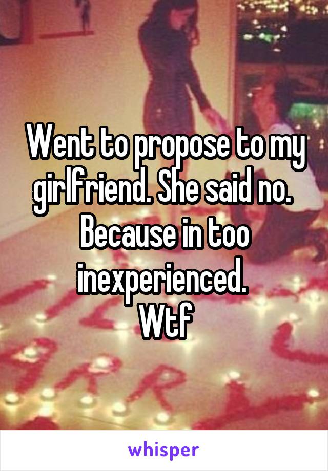 Went to propose to my girlfriend. She said no. 
Because in too inexperienced. 
Wtf