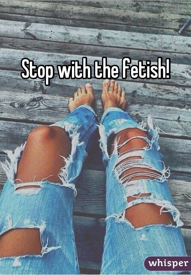 Stop with the fetish!