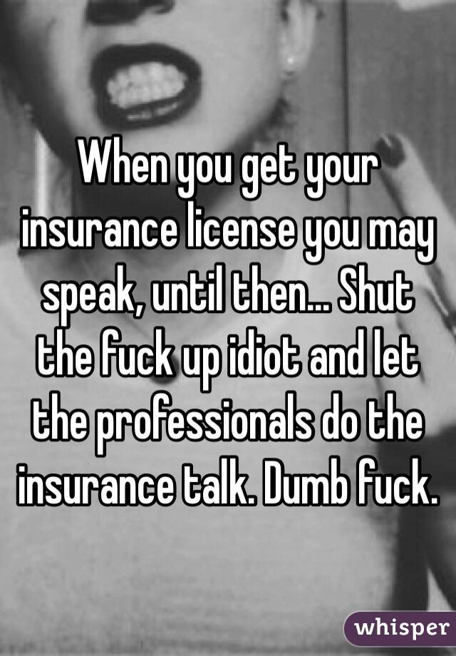 When you get your insurance license you may speak, until then... Shut the fuck up idiot and let the professionals do the insurance talk. Dumb fuck.