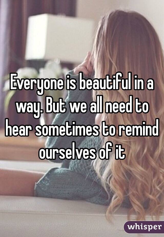 Everyone is beautiful in a way. But we all need to hear sometimes to remind ourselves of it 