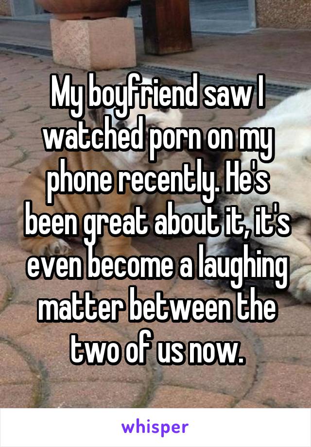 My boyfriend saw I watched porn on my phone recently. He's been great about it, it's even become a laughing matter between the two of us now.