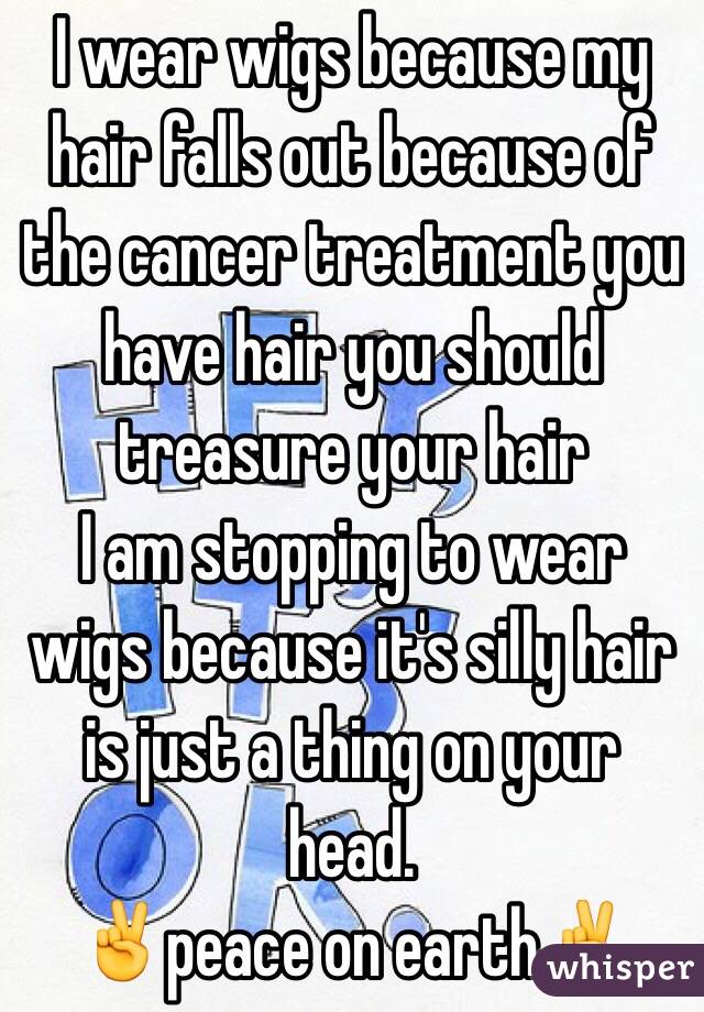 I wear wigs because my hair falls out because of the cancer treatment you have hair you should treasure your hair 
I am stopping to wear wigs because it's silly hair is just a thing on your head.
✌️peace on earth✌️