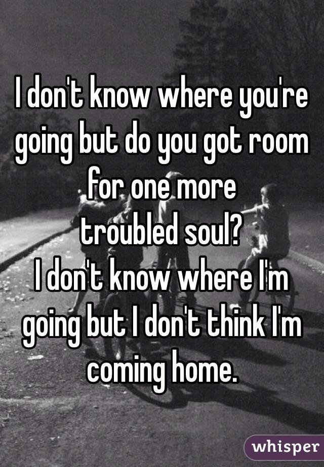 I don't know where you're going but do you got room for one more
troubled soul?
I don't know where I'm going but I don't think I'm coming home.