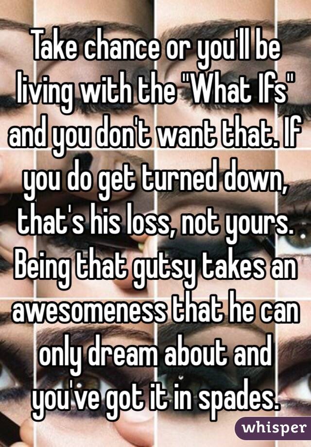 Take chance or you'll be living with the "What Ifs" and you don't want that. If you do get turned down, that's his loss, not yours. Being that gutsy takes an awesomeness that he can only dream about and you've got it in spades. 