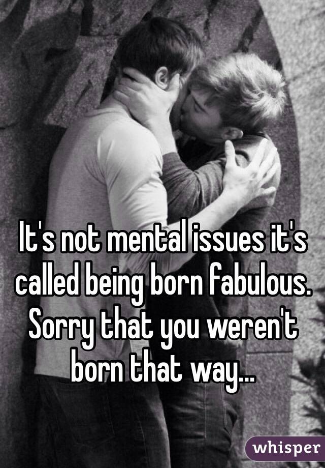 It's not mental issues it's called being born fabulous. Sorry that you weren't born that way...