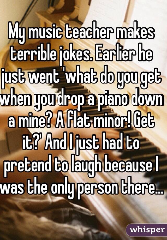 My music teacher makes terrible jokes. Earlier he just went 'what do you get when you drop a piano down a mine? A flat minor! Get it?' And I just had to pretend to laugh because I was the only person there...