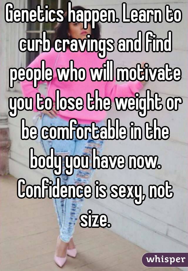 Genetics happen. Learn to curb cravings and find people who will motivate you to lose the weight or be comfortable in the body you have now. Confidence is sexy, not size.