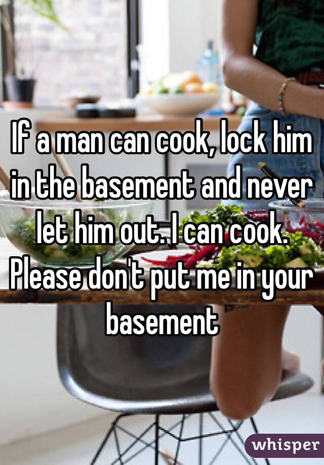 If a man can cook, lock him in the basement and never let him out. I can cook. Please don't put me in your basement
