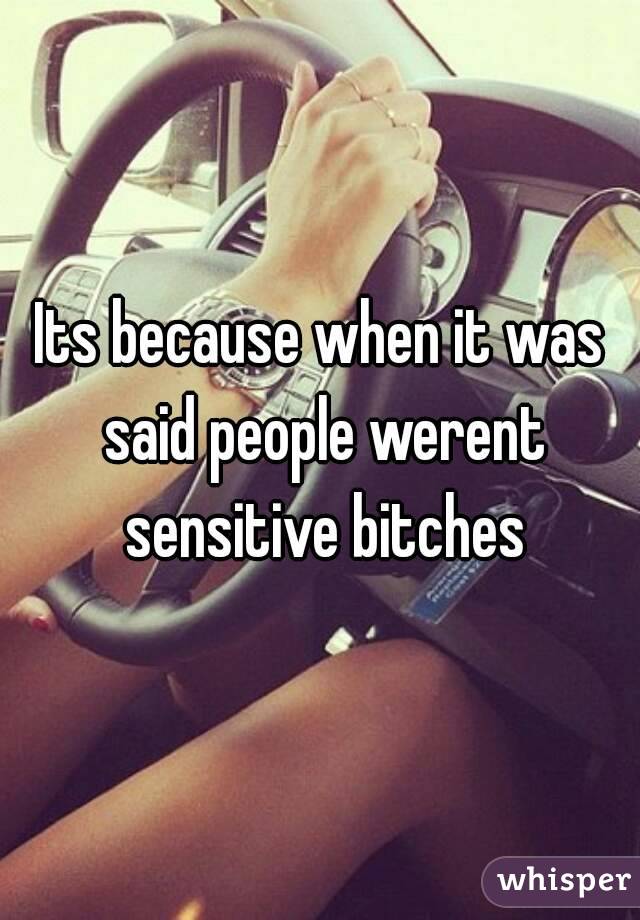 Its because when it was said people werent sensitive bitches