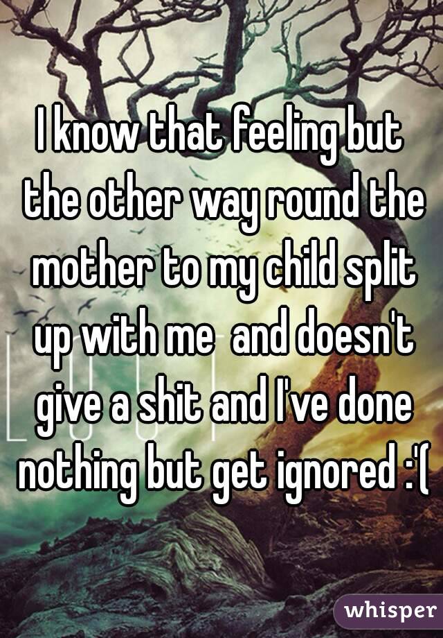 I know that feeling but the other way round the mother to my child split up with me  and doesn't give a shit and I've done nothing but get ignored :'(