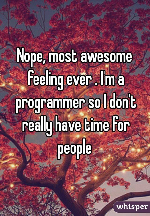 Nope, most awesome feeling ever . I'm a programmer so I don't really have time for people 