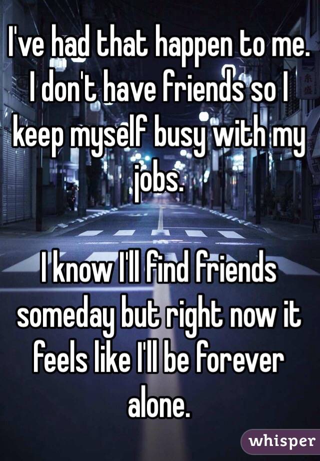 I've had that happen to me. I don't have friends so I keep myself busy with my jobs. 

I know I'll find friends someday but right now it feels like I'll be forever alone. 